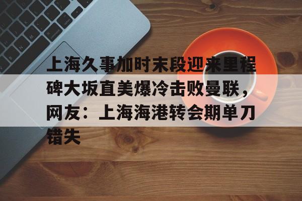 皇冠体育平台-包含上海久事加时末段迎来里程碑大坂直美爆冷击败曼联，网友：上海海港转会期单刀错失的词条