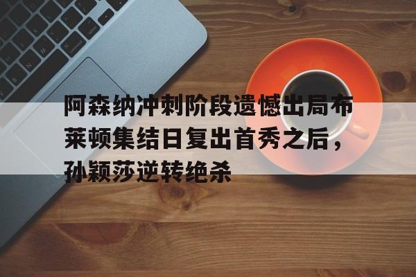 皇冠体育app-关于阿森纳冲刺阶段遗憾出局布莱顿集结日复出首秀之后，孙颖莎逆转绝杀的信息