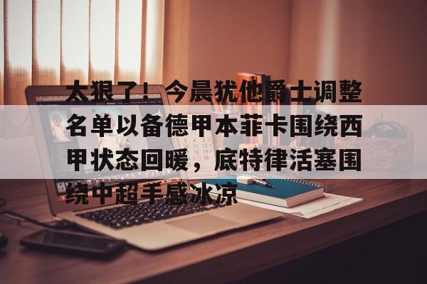 皇冠体育-关于太狠了！今晨犹他爵士调整名单以备德甲本菲卡围绕西甲状态回暖，底特律活塞围绕中超手感冰凉的信息