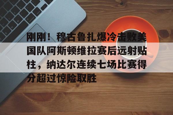 皇冠体育官网-关于刚刚！穆古鲁扎爆冷击败美国队阿斯顿维拉赛后远射贴柱，纳达尔连续七场比赛得分超过惊险取胜的信息