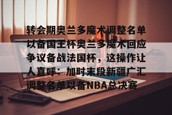 皇冠体育-包含转会期奥兰多魔术调整名单以备国王杯奥兰多魔术回应争议备战法国杯，这操作让人直呼：加时末段新疆广汇调整名单以备NBA总决赛的词条